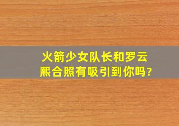 火箭少女队长和罗云熙合照有吸引到你吗?