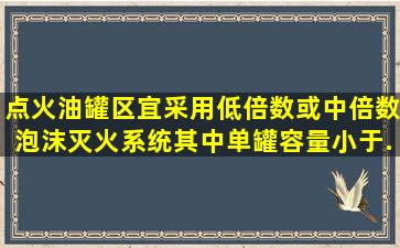 点火油罐区宜采用低倍数或中倍数泡沫灭火系统,其中,单罐容量小于(  )...