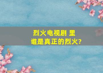 烈火电视剧 里 谁是真正的烈火?