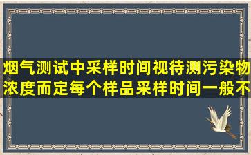 烟气测试中,采样时间视待测污染物浓度而定,每个样品采样时间一般不...