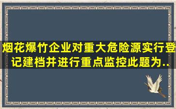 烟花爆竹企业对重大危险源实行登记建档,并进行重点监控。此题为...