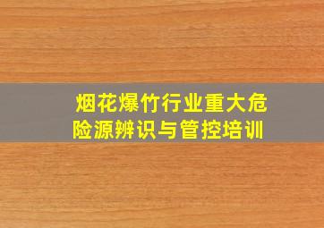 烟花爆竹行业重大危险源辨识与管控培训 