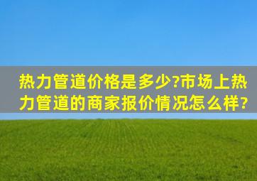 热力管道价格是多少?市场上热力管道的商家报价情况怎么样?