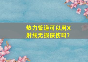 热力管道可以用X射线无损探伤吗?