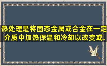 热处理是将固态金属或合金在一定介质中加热、保温和冷却,以改变()或...