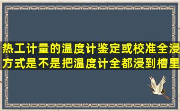 热工计量的温度计鉴定或校准,全浸方式是不是把温度计全都浸到槽里面...