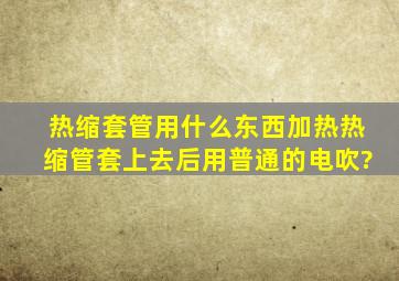 热缩套管用什么东西加热热缩管套上去后,用普通的电吹?