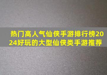 热门高人气仙侠手游排行榜2024,好玩的大型仙侠类手游推荐 