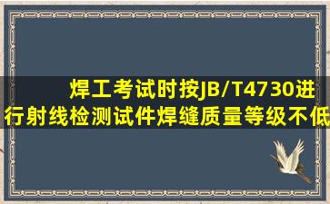 焊工考试时,按JB/T4730进行射线检测,试件焊缝质量等级不低于()