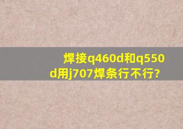 焊接q460d和q550d用j707焊条行不行?