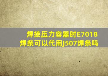 焊接压力容器时E7018焊条可以代用J507焊条吗