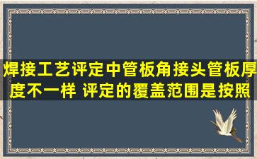 焊接工艺评定中管板角接头(管板厚度不一样) 评定的覆盖范围是按照板...