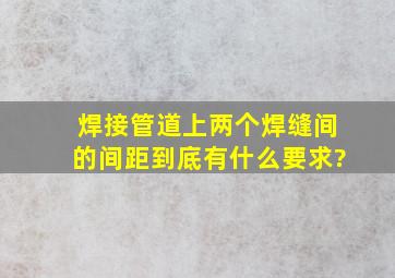 焊接管道上两个焊缝间的间距到底有什么要求?