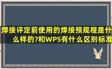 焊接评定前使用的焊接预规程是什么样的?和WPS有什么区别,标准上有...