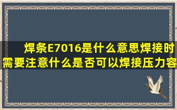 焊条E7016是什么意思,焊接时需要注意什么,是否可以焊接压力容器(...