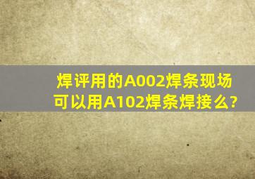 焊评用的A002焊条,现场可以用A102焊条焊接么?