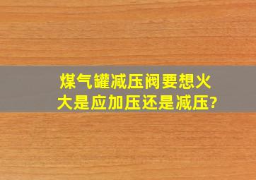 煤气罐减压阀要想火大是应加压还是减压?