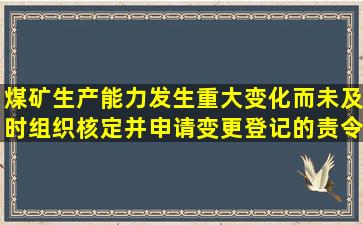 煤矿生产能力发生重大变化而未及时组织核定并申请变更登记的,责令...