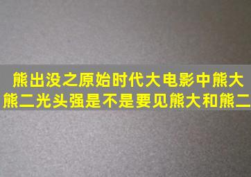 熊出没之原始时代大电影中熊大、熊二、光头强是不是要见熊大和熊二