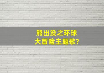 熊出没之环球大冒险主题歌?