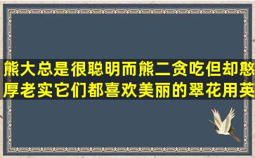 熊大总是很聪明而熊二贪吃但却憨厚老实它们都喜欢美丽的翠花用英语怎...