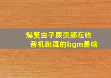 爆笑虫子屎壳郎在收音机跳舞的bgm是啥