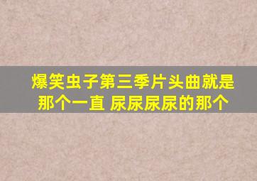 爆笑虫子第三季片头曲,就是那个一直 尿尿尿尿的那个