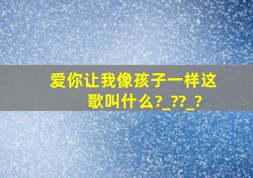 爱你让我像孩子一样,这歌叫什么?_??_?