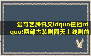 爱奇艺腾讯又“撞档”!两部古装剧同天上线,剧的类型一样吗 