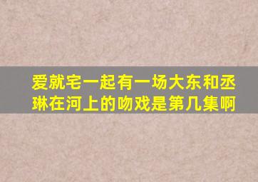 爱就宅一起有一场大东和丞琳在河上的吻戏、是第几集啊(