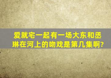 爱就宅一起有一场大东和丞琳在河上的吻戏、是第几集啊?