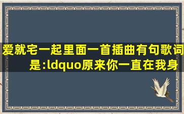 爱就宅一起里面一首插曲,有句歌词是:“原来你一直在我身边,不管距离...