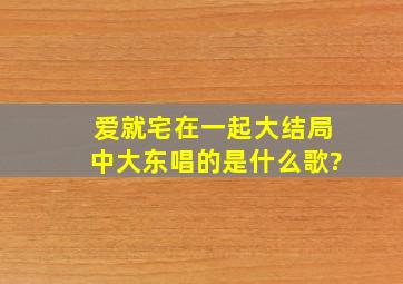 爱就宅在一起大结局中大东唱的是什么歌?