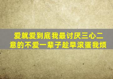 爱就爱到底,我最讨厌三心二意的。不爱一辈子趁早滚蛋。。。我烦。。