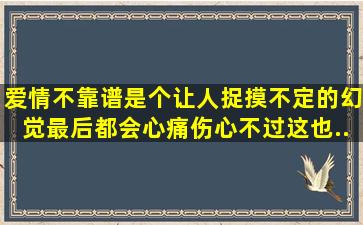 爱情不靠谱,是个让人捉摸不定的幻觉。最后都会心痛伤心。不过这也...