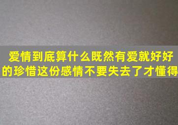 爱情到底算什么(既然有爱就好好的珍惜这份感情。不要失去了才懂得