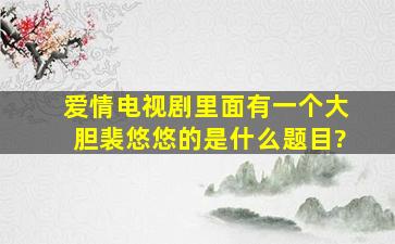 爱情电视剧里面有一个大胆裴悠悠的是什么题目?