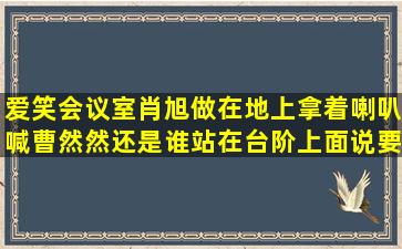 爱笑会议室肖旭做在地上拿着喇叭喊,曹然然还是谁站在台阶上面说要...