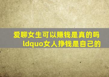 爱聊女生可以赚钱是真的吗“女人挣钱是自己的