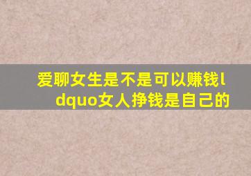 爱聊女生是不是可以赚钱“女人挣钱是自己的