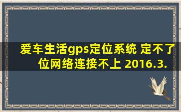 爱车生活gps定位系统 定不了位,网络连接不上 2016.3.15到期是什么...