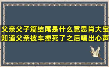 父亲父子篇结尾是什么意思,肖大宝知道父亲被车撞死了之后唱出心声吗?