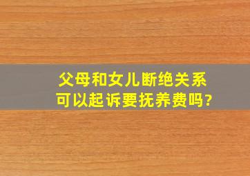 父母和女儿断绝关系可以起诉要抚养费吗?