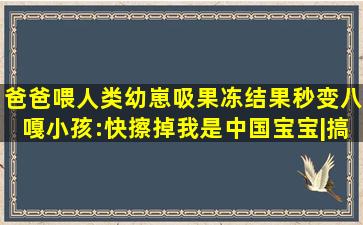 爸爸喂人类幼崽吸果冻,结果秒变八嘎,小孩:快擦掉我是中国宝宝|搞笑萌 ...