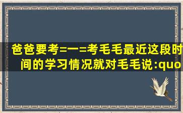 爸爸要考=一=考毛毛最近这段时间的学习情况,就对毛毛说: