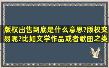 版权出售到底是什么意思?版权交易呢?比如文学作品或者歌曲之类的,...