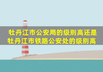 牡丹江市公安局的级别高还是牡丹江市铁路公安处的级别高 