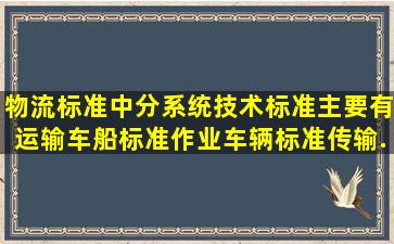 物流标准中分系统技术标准主要有运输车船标准、作业车辆标准、传输...