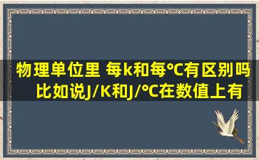 物理单位里 每k和每℃有区别吗比如说J/K和J/℃在数值上有区别吗