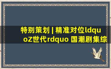 特别策划 | 精准对位“Z世代” 国潮剧集综艺开拓价值空间|影视|传统文化...